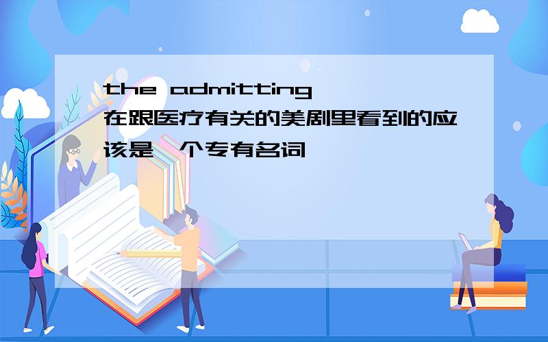 the admitting 在跟医疗有关的美剧里看到的应该是一个专有名词