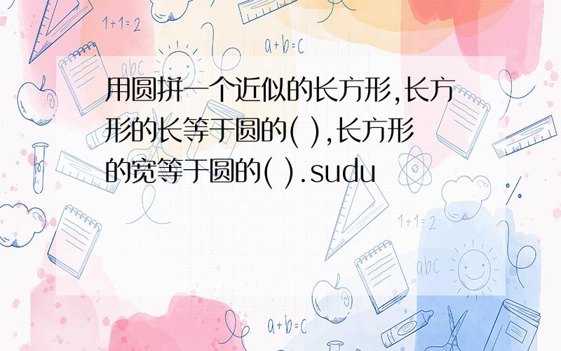 用圆拼一个近似的长方形,长方形的长等于圆的( ),长方形的宽等于圆的( ).sudu