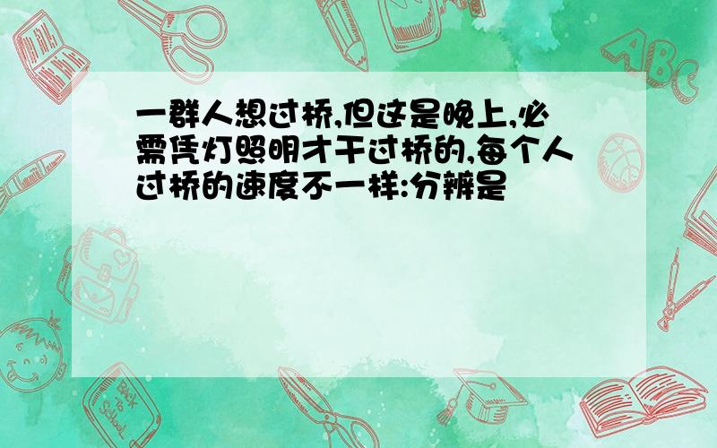 一群人想过桥,但这是晚上,必需凭灯照明才干过桥的,每个人过桥的速度不一样:分辨是