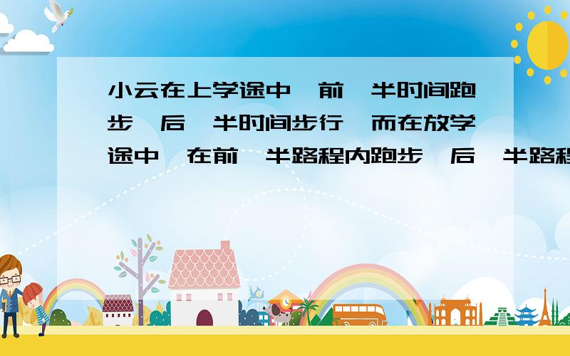 小云在上学途中,前一半时间跑步,后一半时间步行,而在放学途中,在前一半路程内跑步,后一半路程步行.若跑步速度为3千米一时,步行速度为1点5千米一时.问：小云上学途中和放学途中的平均