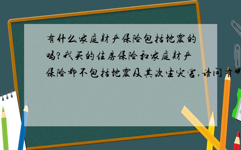 有什么家庭财产保险包括地震的吗?我买的住房保险和家庭财产保险都不包括地震及其次生灾害,请问有哪种能包括的?