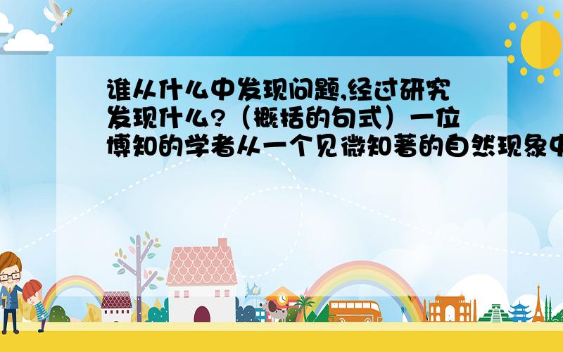 谁从什么中发现问题,经过研究发现什么?（概括的句式）一位博知的学者从一个见微知著的自然现象中发现问题,经过反复的研究,得到了一个结论,发现了真理.（除了五年级语文课本上的第11