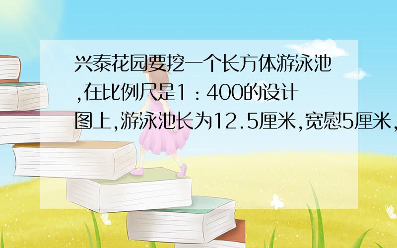 兴泰花园要挖一个长方体游泳池,在比例尺是1：400的设计图上,游泳池长为12.5厘米,宽慰5厘米,深为0.5厘1.这个游泳池的占地面积是多少平方米?2.这个游泳池最多可以装多少立方米的水?请说明理