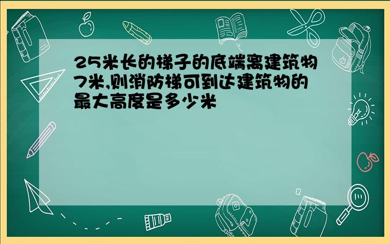 25米长的梯子的底端离建筑物7米,则消防梯可到达建筑物的最大高度是多少米