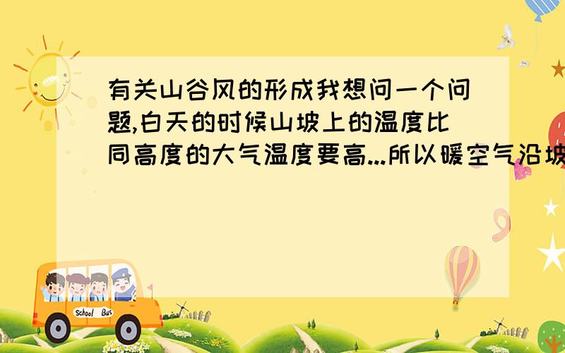 有关山谷风的形成我想问一个问题,白天的时候山坡上的温度比同高度的大气温度要高...所以暖空气沿坡上升,成为谷风.为什么是暖空气呢?白天谷底的温度不是要比山坡低么?那么从谷底吹出