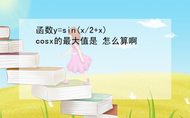 函数y=sin(x/2+x)cosx的最大值是 怎么算啊