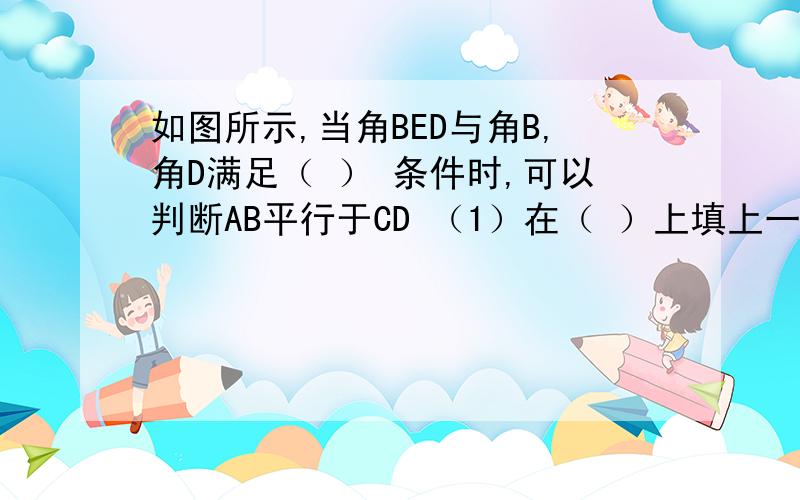 如图所示,当角BED与角B,角D满足（ ） 条件时,可以判断AB平行于CD （1）在（ ）上填上一个条件（2）试说明你填写条件的正确性.用证明来说。