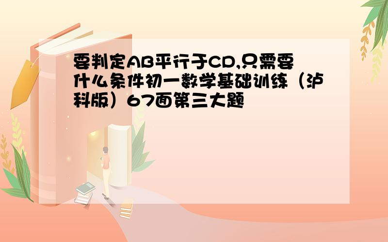 要判定AB平行于CD,只需要什么条件初一数学基础训练（泸科版）67面第三大题