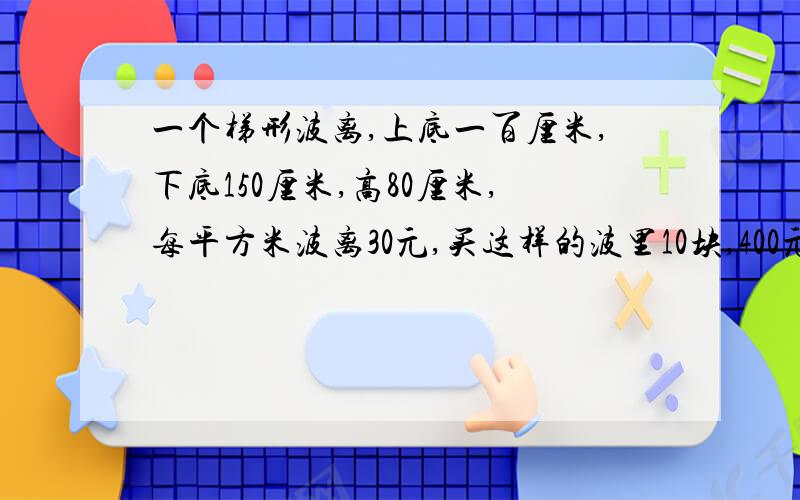 一个梯形波离,上底一百厘米,下底150厘米,高80厘米,每平方米波离30元,买这样的波里10块,400元够吗!要写单为