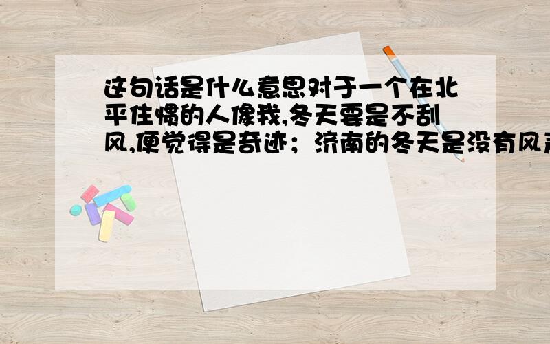 这句话是什么意思对于一个在北平住惯的人像我,冬天要是不刮风,便觉得是奇迹；济南的冬天是没有风声的.请在一小时内回答!