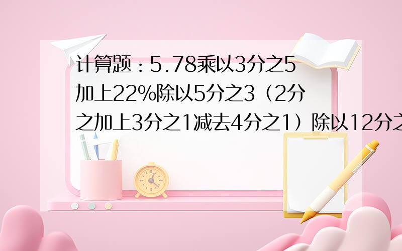 计算题：5.78乘以3分之5加上22%除以5分之3（2分之加上3分之1减去4分之1）除以12分之1需要解题过程.