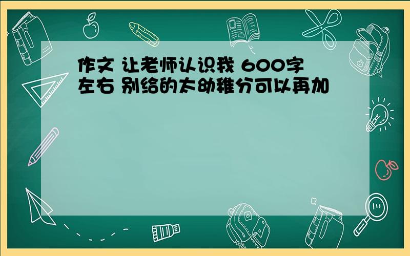 作文 让老师认识我 600字左右 别给的太幼稚分可以再加