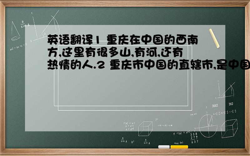 英语翻译1 重庆在中国的西南方,这里有很多山,有河,还有热情的人.2 重庆市中国的直辖市,是中国的3大火炉之1.3 这个是重庆的城市标志,两个人组成一个庆字.4 这个是码头,左面是嘉陵江 右面