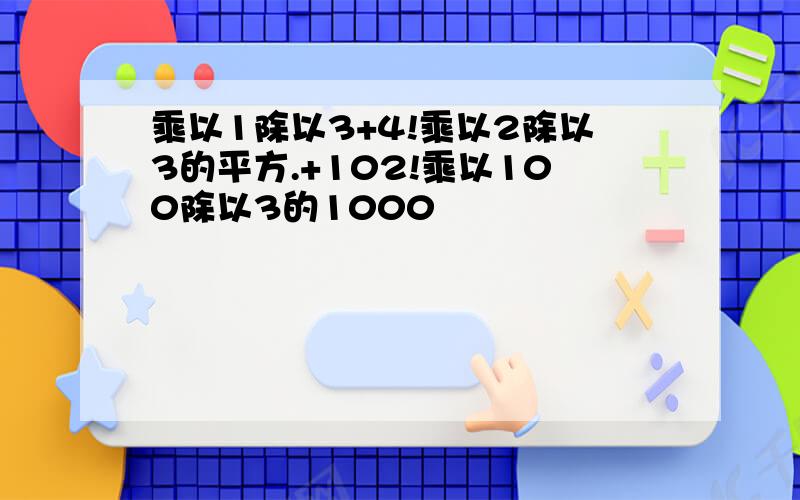 乘以1除以3+4!乘以2除以3的平方.+102!乘以100除以3的1000