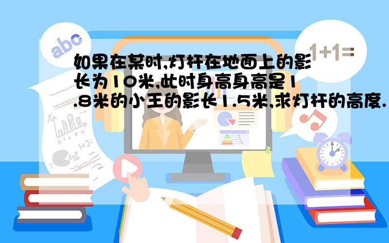 如果在某时,灯杆在地面上的影长为10米,此时身高身高是1.8米的小王的影长1.5米,求灯杆的高度.