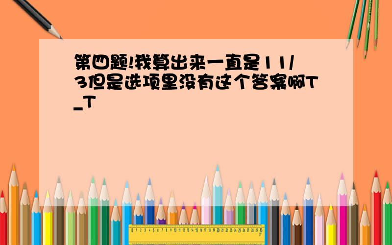 第四题!我算出来一直是11/3但是选项里没有这个答案啊T_T