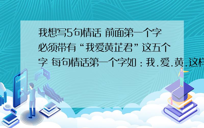 我想写5句情话 前面第一个字必须带有“我爱黄芷君”这五个字 每句情话第一个字如：我.爱.黄.这样的情话 写写啦 最好字数一样啦啦 呜呜