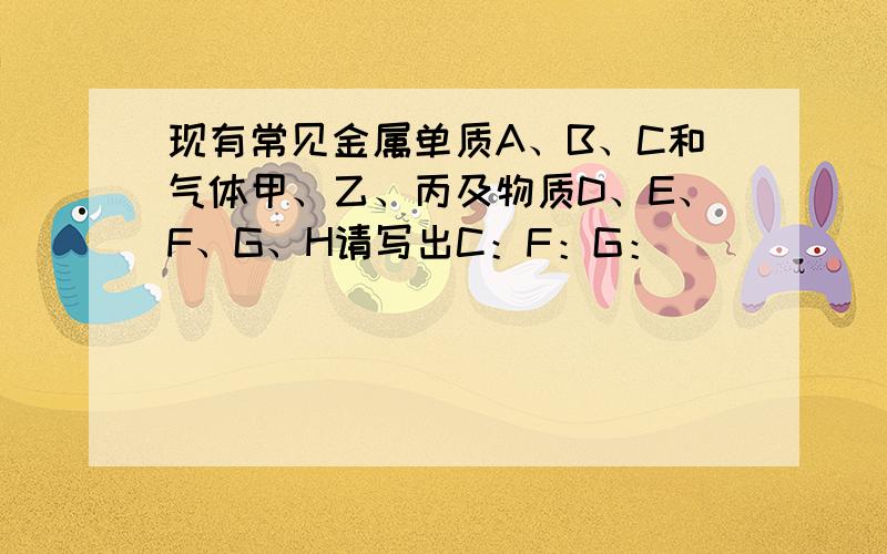 现有常见金属单质A、B、C和气体甲、乙、丙及物质D、E、F、G、H请写出C：F：G：