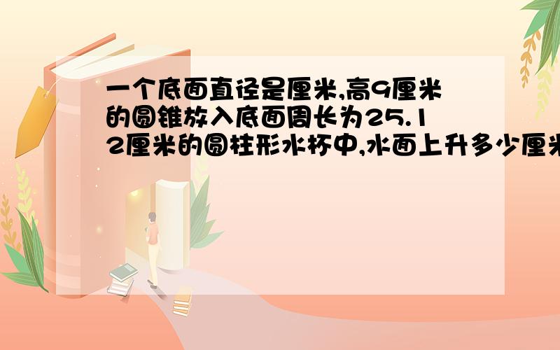 一个底面直径是厘米,高9厘米的圆锥放入底面周长为25.12厘米的圆柱形水杯中,水面上升多少厘米?