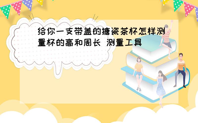 给你一支带盖的搪瓷茶杯怎样测量杯的高和周长 测量工具