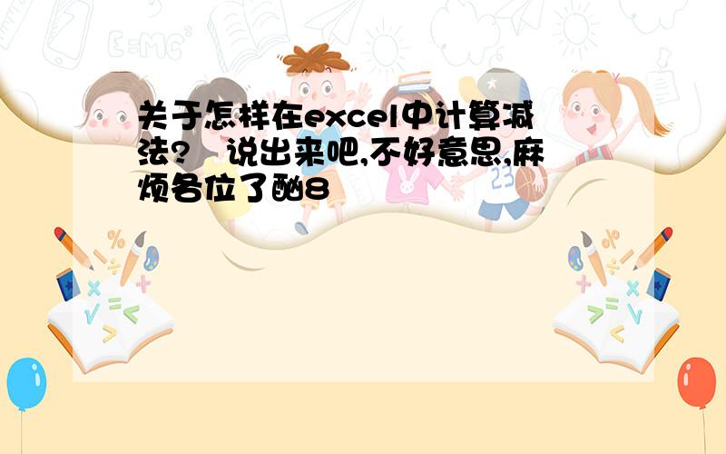 关于怎样在excel中计算减法?　说出来吧,不好意思,麻烦各位了酗8