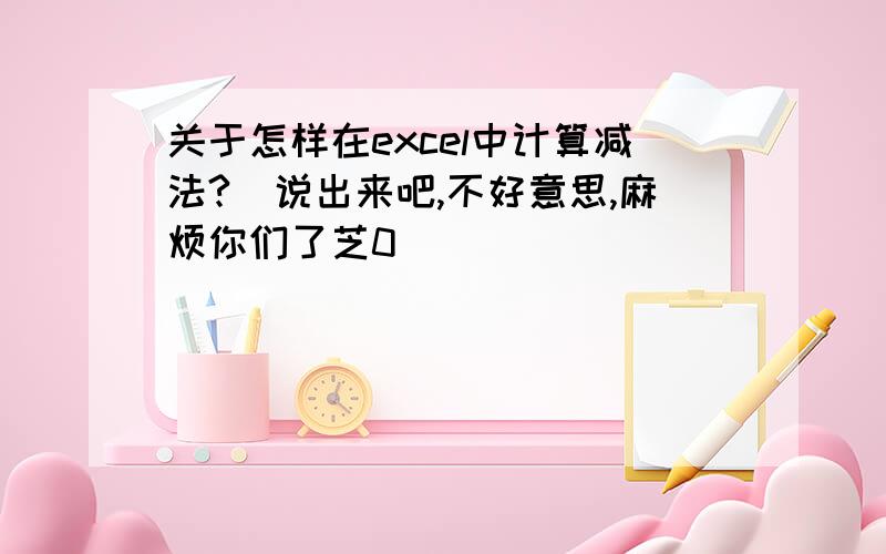 关于怎样在excel中计算减法?　说出来吧,不好意思,麻烦你们了芝0