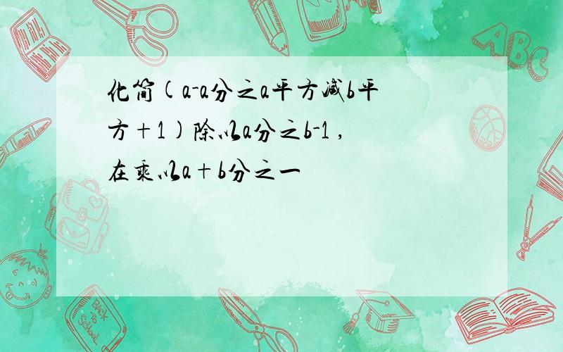 化简(a-a分之a平方减b平方+1)除以a分之b-1 ,在乘以a+b分之一