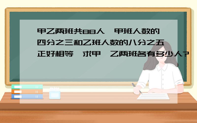 甲乙两班共88人,甲班人数的四分之三和乙班人数的八分之五正好相等,求甲、乙两班各有多少人?