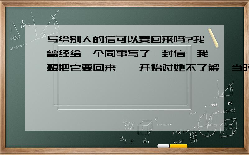 写给别人的信可以要回来吗?我曾经给一个同事写了一封信,我想把它要回来,一开始对她不了解,当时基于一种朦胧的好感（她对我也有好感）,所以给她写了一封信,后来慢慢了解后,发现她人品