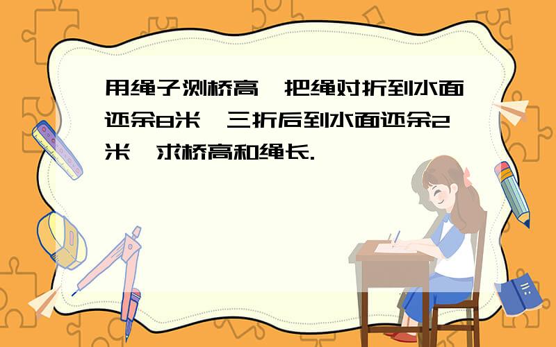 用绳子测桥高,把绳对折到水面还余8米,三折后到水面还余2米,求桥高和绳长.