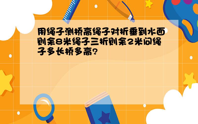 用绳子测桥高绳子对折垂到水面则余8米绳子三折则余2米问绳子多长桥多高?