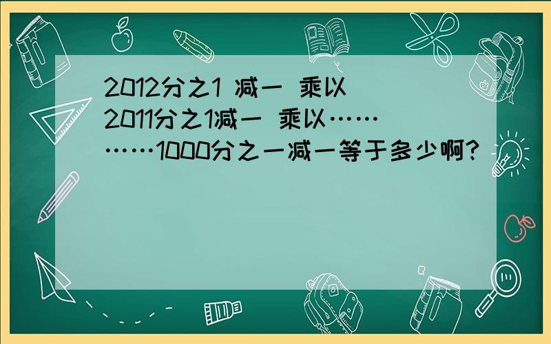 2012分之1 减一 乘以 2011分之1减一 乘以…………1000分之一减一等于多少啊?