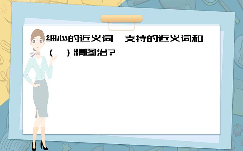 细心的近义词,支持的近义词和（ ）精图治?