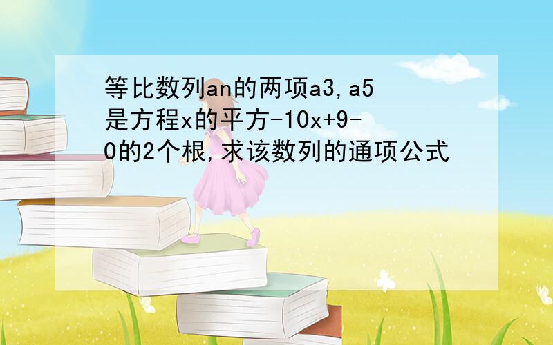 等比数列an的两项a3,a5是方程x的平方-10x+9-0的2个根,求该数列的通项公式