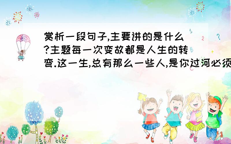 赏析一段句子,主要讲的是什么?主题每一次变故都是人生的转弯.这一生,总有那么一些人,是你过河必须投下的石子；是你煮茗需要的薪火；是你夜归照明的路灯.但这些人,终将成为过客,连同