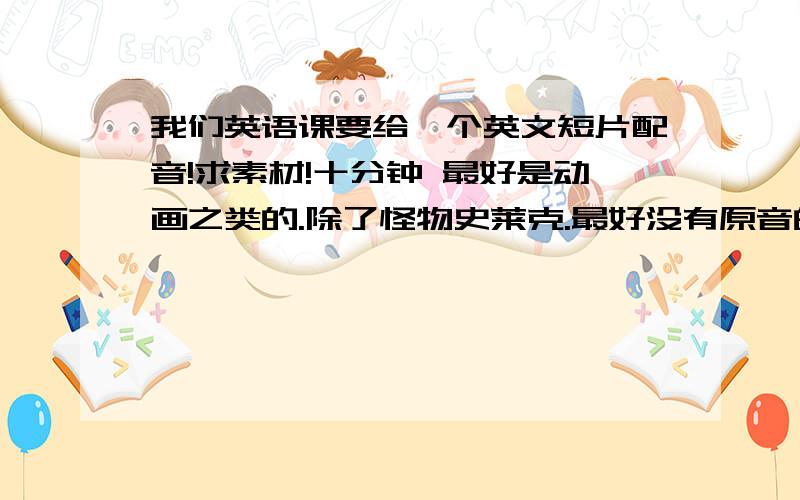 我们英语课要给一个英文短片配音!求素材!十分钟 最好是动画之类的.除了怪物史莱克.最好没有原音的 只有背景音 而且最好是片花,预告那种形式的.最好是英文原版的戏剧或者电影。我是大