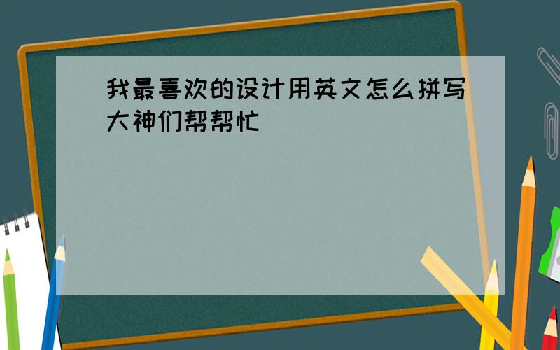 我最喜欢的设计用英文怎么拼写大神们帮帮忙