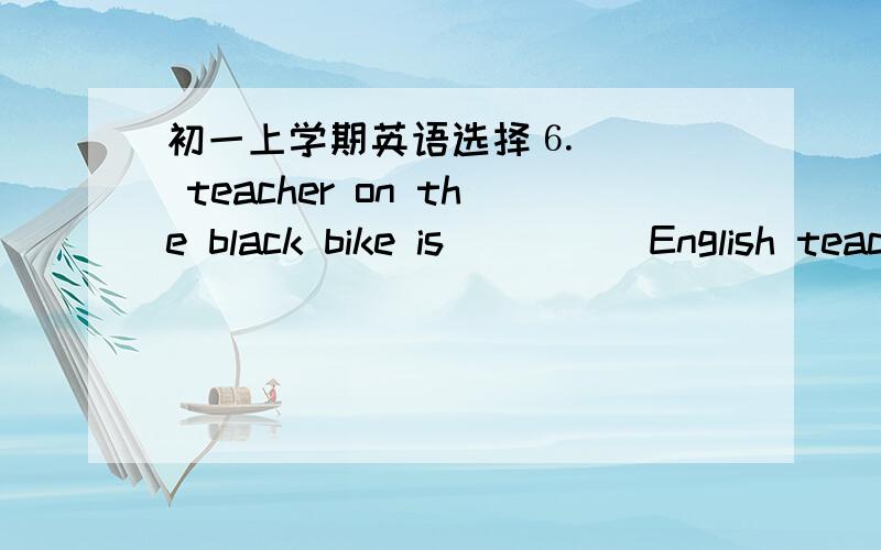 初一上学期英语选择⒍____ teacher on the black bike is ____ English teacher.A.A; an B.The; a C.A; the D.The; an ⒎ There ____ a lot of water in the bottle.A、 is B、 are C、 has D、be ⒏ What ____ do you have ____ supper?A、food; for