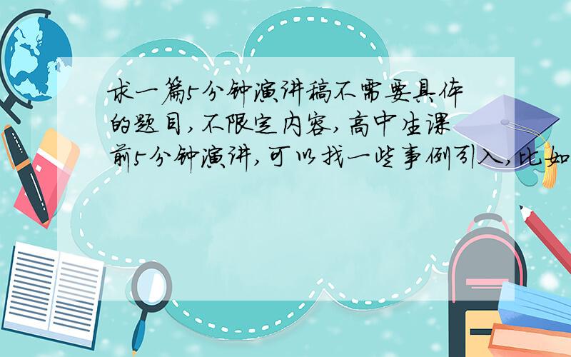 求一篇5分钟演讲稿不需要具体的题目,不限定内容,高中生课前5分钟演讲,可以找一些事例引入,比如先讲个小故事或最近的热点话题,再发表自己的观点,观点不能短,不然就头大脚轻了,好的追加