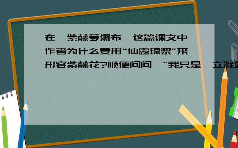 在《紫藤萝瀑布》这篇课文中,作者为什么要用“仙露琼浆”来形容紫藤花?顺便问问,“我只是伫立凝望,觉得这一条紫藤萝瀑布不只在我眼前,也在我心上缓缓流过”的含义是什么?