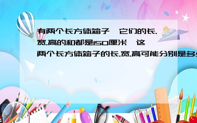 有两个长方体箱子,它们的长.宽.高的和都是150厘米,这两个长方体箱子的长.宽.高可能分别是多少?