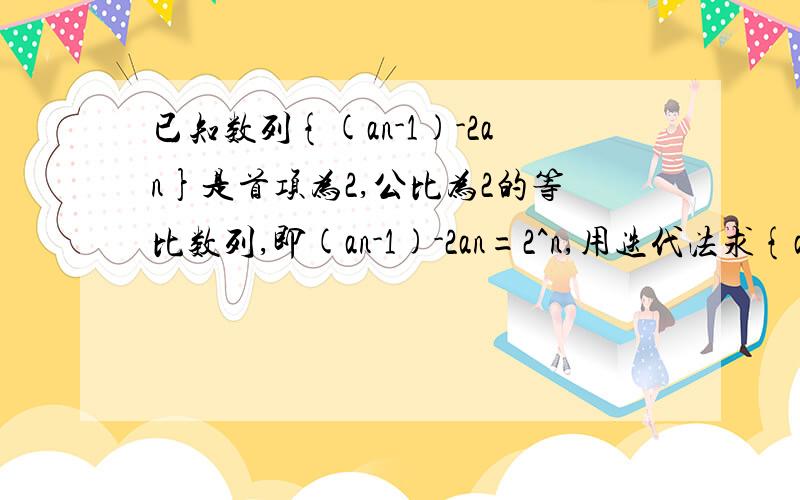 已知数列{(an-1)-2an}是首项为2,公比为2的等比数列,即(an-1)-2an=2^n,用迭代法求{an}的通项公式接上：跪求该题【用迭代法求解{an}的通项公式】的详细解答过程,采纳后根据回答的具体情况再额外追