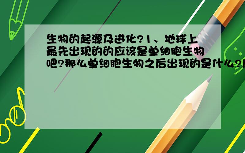 生物的起源及进化?1、地球上最先出现的的应该是单细胞生物吧?那么单细胞生物之后出现的是什么?应该说,单细胞生物进化成什么?2、按照进化论,人类的祖先是猿类动物,那么猿类动物是由什