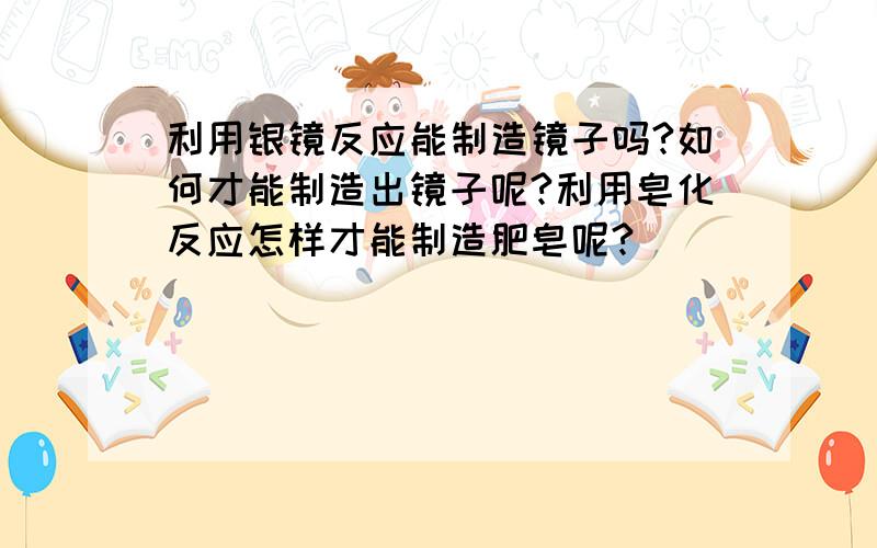 利用银镜反应能制造镜子吗?如何才能制造出镜子呢?利用皂化反应怎样才能制造肥皂呢?