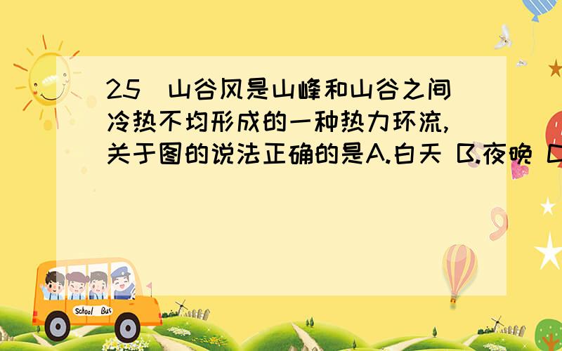 25．山谷风是山峰和山谷之间冷热不均形成的一种热力环流,关于图的说法正确的是A.白天 B.夜晚 C.风从山谷吹向山顶 D.风从山顶吹向山谷怎么判断的 是从近地面是高压 然后高空是低压 然后