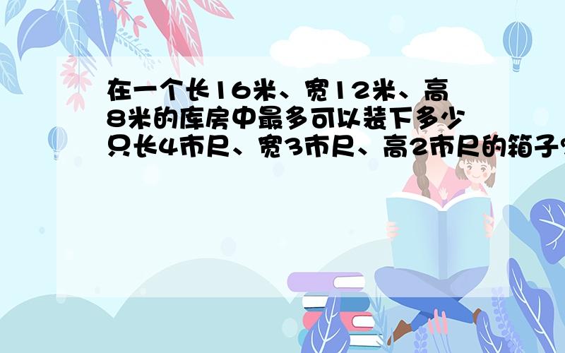 在一个长16米、宽12米、高8米的库房中最多可以装下多少只长4市尺、宽3市尺、高2市尺的箱子?