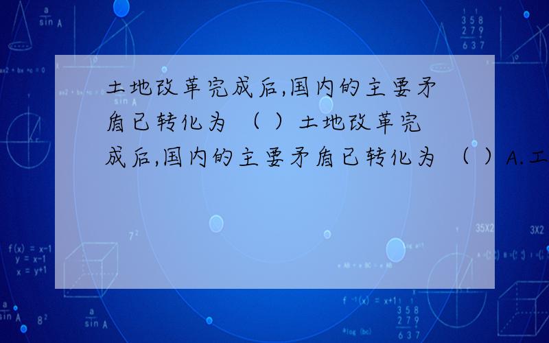 土地改革完成后,国内的主要矛盾已转化为 （ ）土地改革完成后,国内的主要矛盾已转化为 （ ）A.工人阶级同资产阶级之间的矛盾 B.社会主义道路同资本主义道路之间的矛盾 C.生产力和生产