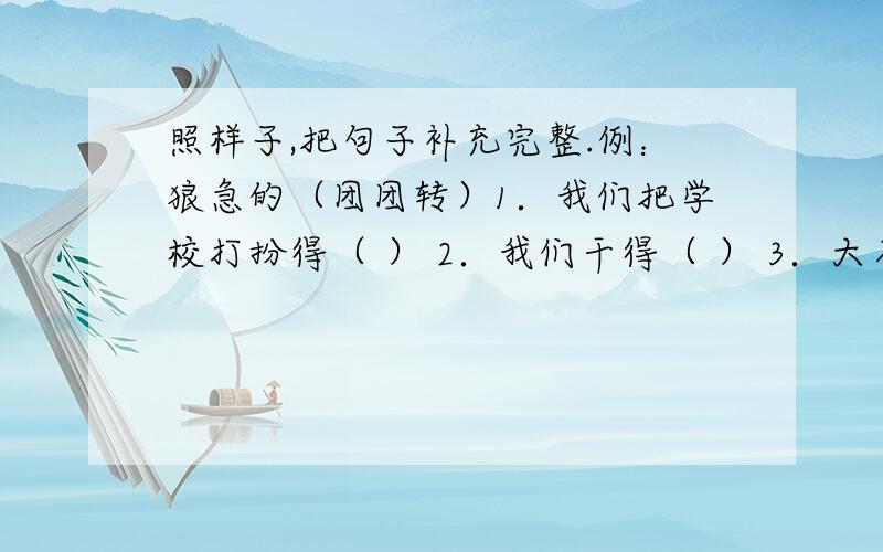 照样子,把句子补充完整.例：狼急的（团团转）1．我们把学校打扮得（ ） 2．我们干得（ ） 3．大石头把他的身影遮得（ ）是照例子,不是自己想怎么写就怎么写!