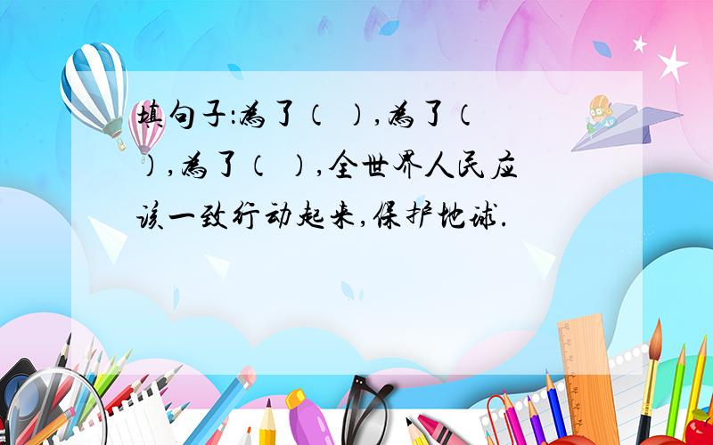 填句子：为了（ ）,为了（ ）,为了（ ）,全世界人民应该一致行动起来,保护地球.