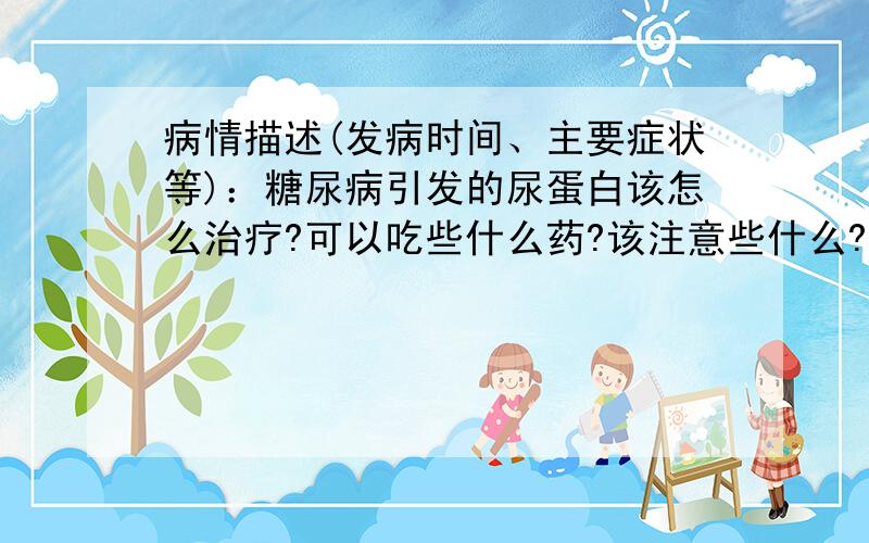 病情描述(发病时间、主要症状等)：糖尿病引发的尿蛋白该怎么治疗?可以吃些什么药?该注意些什么?请说点实在的,打广告、推销和空谈理论的不要